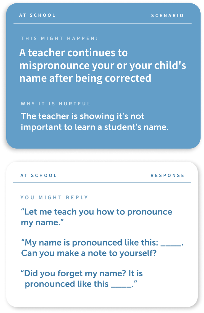 There are two cards, the one on the top is a dark blue with white type and the bottom card is white with blue text. 
The text on the first card is as follows: "At School, Scenario, This might happen: A teacher continues to mispronounce your or your child's name after being corrected. Why this is hurtful: the teach is showing it's not important to learn a student's name."
The bottom card reads:
"At School, Response, You might reply: Let me teach you how to pronounce my name, My name is pronounced like this:_____. Can you make a note to yourself? Did you forget my name? It is pronounced like this ____".
